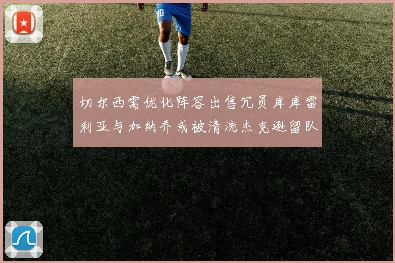 切尔西需优化阵容出售冗员库库雷利亚与加纳乔或被清洗杰克逊留队