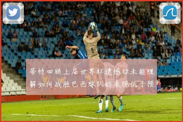 蒂特回顾上届世界杯遗憾称未能理解如何战胜巴西球队的表现低于预期