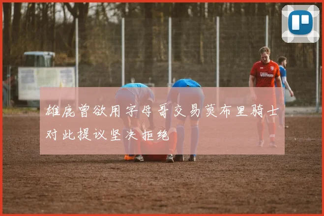 雄鹿曾欲用字母哥交易莫布里骑士对此提议坚决拒绝