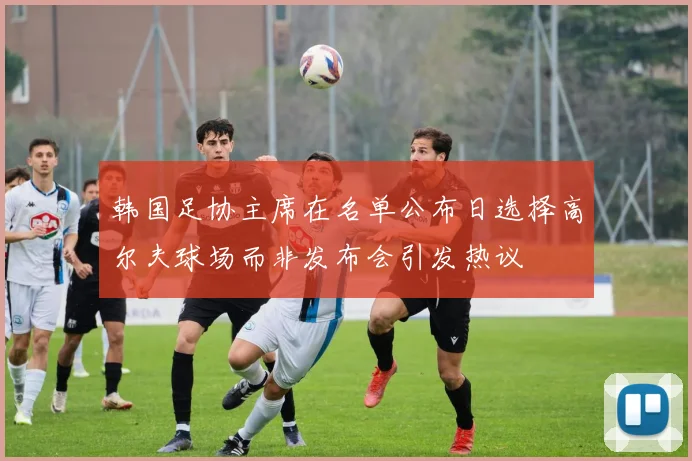 韩国足协主席在名单公布日选择高尔夫球场而非发布会引发热议