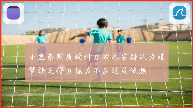 小里弗斯质疑科尔战术安排认为追梦缺乏得分能力不应过度依赖