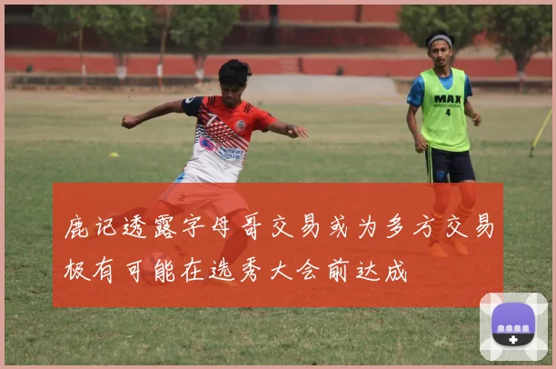 鹿记透露字母哥交易或为多方交易极有可能在选秀大会前达成