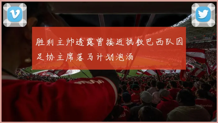 胜利主帅透露曾接近执教巴西队因足协主席落马计划泡汤