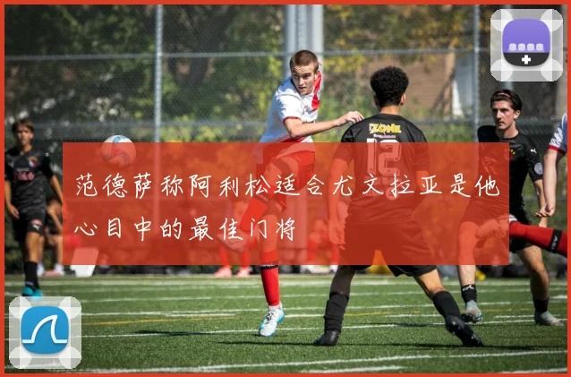 范德萨称阿利松适合尤文拉亚是他心目中的最佳门将