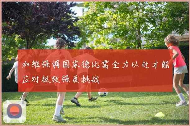 加维强调国家德比需全力以赴才能应对极致强度挑战