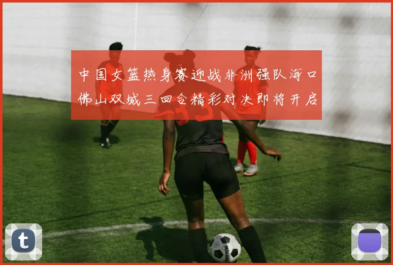 中国女篮热身赛迎战非洲强队海口佛山双城三回合精彩对决即将开启