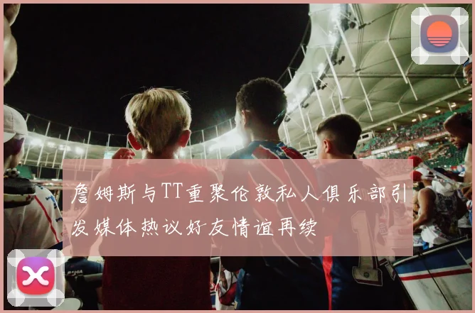 詹姆斯与TT重聚伦敦私人俱乐部引发媒体热议好友情谊再续
