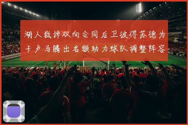 湖人裁掉双向合同后卫彼得苏德为卡卢马腾出名额助力球队调整阵容